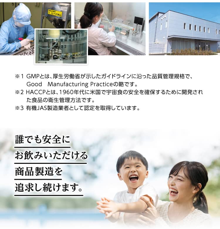 ※1 GMPとは、厚生労働省が示したガイドラインに沿った品質管理規格で、Good　Manufacturing Practiceの略です。※2 HACCPとは、1960年代に米国で宇宙食の安全を確保するために開発された食品の衛生管理方法です。※3 有機JAS製造業者として認定を取得しています。　誰でも安全にお飲みいただける商品製造を追求し続けます。