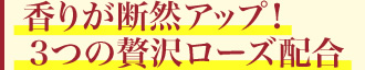 香りが断然アップ!3つの贅沢ローズ配合