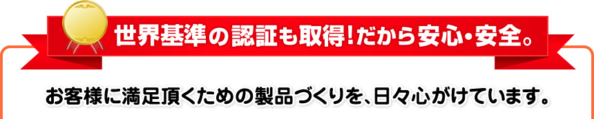 世界基準の認証も取得!だから安心・安全。