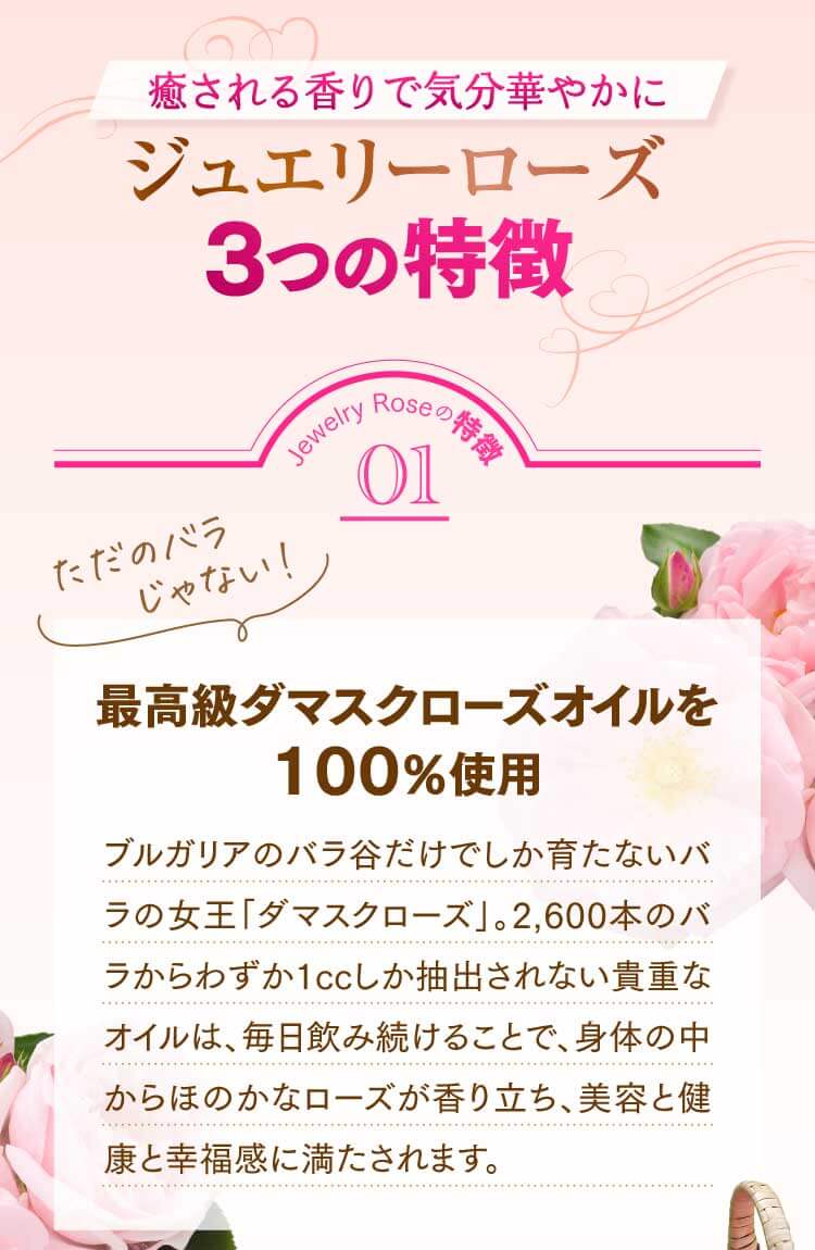 Jewelry Roseの特徴01 最高級ダマスクローズオイルを100％使用 ブルガリアのバラ谷だけでしか育たないバラの女王「ダマスクローズ」。2,600本のバラからわずか1ccしか抽出されない貴重なオイルは、毎日飲み続けることで、身体の中からほのかなローズが香り立ち、美容と健康と幸福感に満たされます。