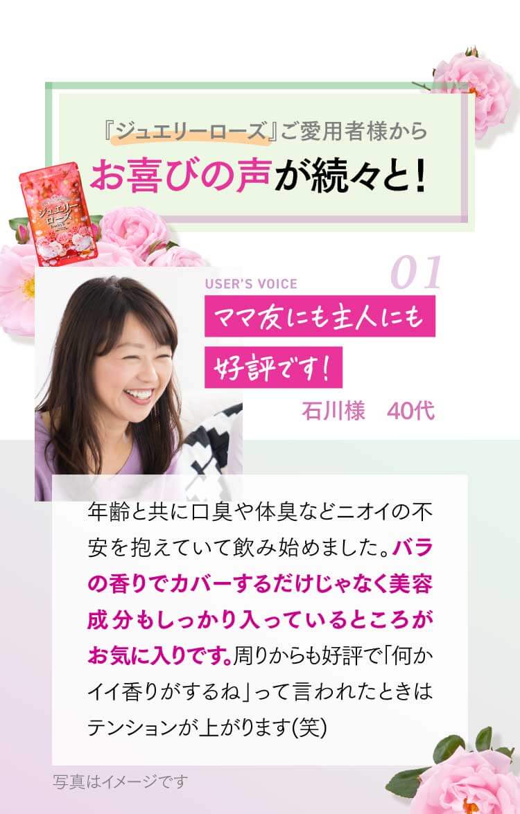 『ジュエリーローズ』ご愛用者様からお喜びの声が続々と！ ママ友にも主人にも好評です！ 石川様 40代 年齢と共に口臭や体臭などニオイの不安を抱えていて飲み始めました。バラの香りでカバーするだけじゃなく美容成分もしっかり入っているところがお気に入りです。周りからも好評で「何かイイ香りがするね」って言われたときはテンョンが上がります(笑)