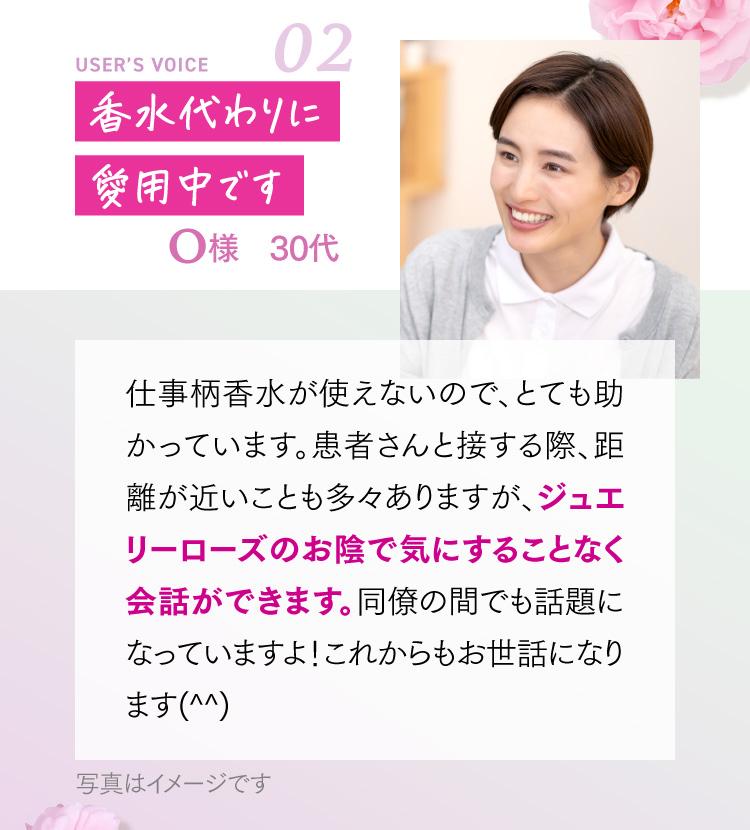 香水代わりに愛用中です O様 30代 仕事柄香水が使えないので、とても助かっています。患者さんと接する際、距離が近いことも多々ありますが、ジュエリーローズのお陰で気にすることなく会話ができます。同僚の間でも話題になっていますよ！これからもお世話になります(^^)