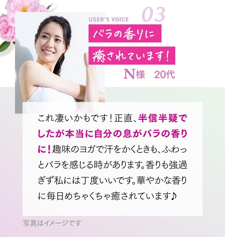 バラの香りに癒されています！ N様 20代 これ凄いかもです！正直、半信半疑でしたが本当に自分の息がバラの香りに！趣味のヨガで汗をかくときも、ふわっとバラを感じる時があります。香りも強過ぎず私には丁度いいです。華やかな香りに毎日めちゃくちゃ癒されています♪