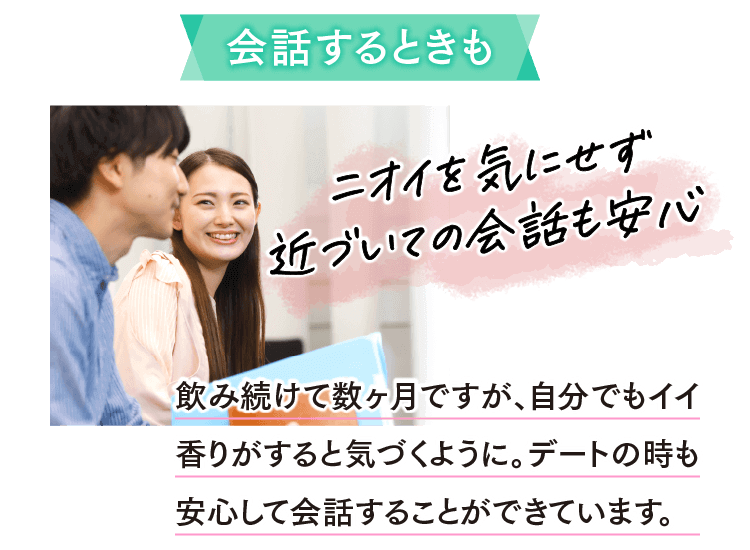 会話するときもニオイを気にせず近づいての会話も安心 飲み続けて数ヶ月ですが、自分でもイイ香りがすると気づくように。デートの時も安心して会話することができています。