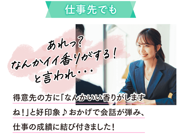 仕事先でもあれっ？なんかイイ香りがする！と言われ･･･ 得意先の方に「なんかいい香りがしますね！」と好印象♪おかげで会話が弾み、仕事の成績に結び付きました！