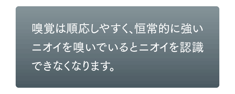 嗅覚は順応しやすく、恒常的に強いニオイを嗅いでいるとニオイを認識できなくなります。