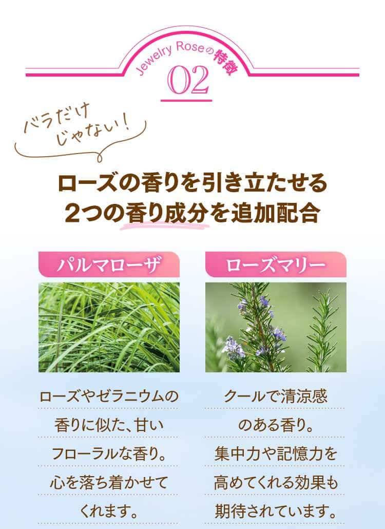 Jewelry Roseの特徴02 ローズの香りを引き立たせる2つの香り成分を追加配合 ①パルマローザ…ローズやゼラニウムの香りに似た、甘いフローラルな香り。心を落ち着かせてくれます。 ②ローズマリー…クールで清涼感のある香り。集中力や記憶力を高めてくれる効果も期待されています。