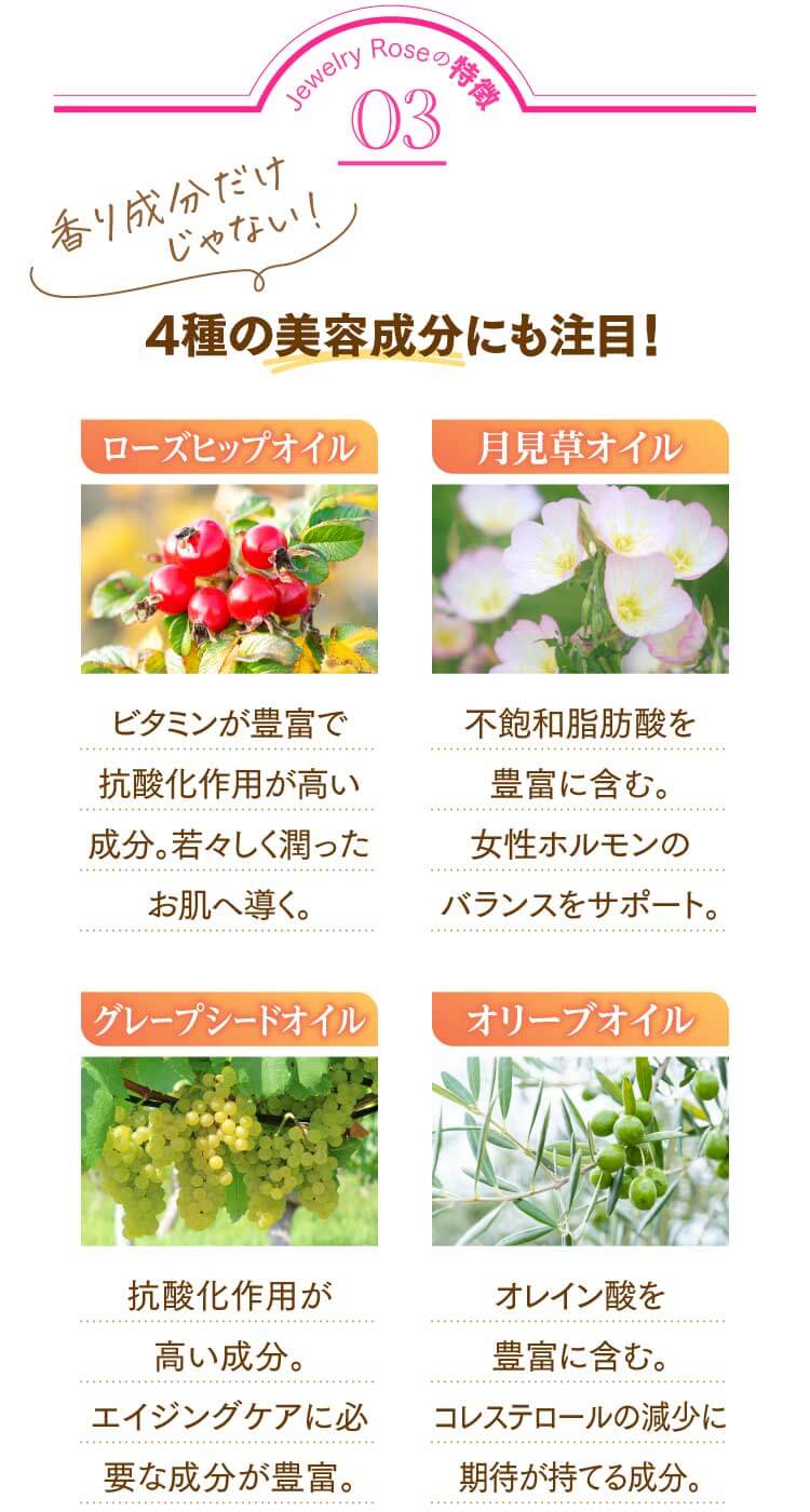 Jewelry Roseの特徴03 4種の美容成分にも注目！ ①ローズヒップオイル…ビタミンが豊富で抗酸化作用が高い成分。若々しく潤ったお肌へ導く。②月見草オイル…不飽和脂肪酸を豊富に含む。女性ホルモンのバランスをサポート。③グレープシードオイル…抗酸化作用が高い成分。エイジングケアに必要な成分が豊富。④オリーブオイル…オレイン酸を豊富に含む。コレステロールの減少に期待が持てる成分。 