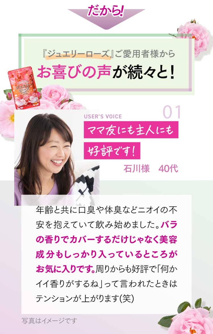 『ジュエリーローズ』ご愛用者様からお喜びの声が続々と！ ママ友にも主人にも好評です！ 石川様 40代 年齢と共に口臭や体臭などニオイの不安を抱えていて飲み始めました。バラの香りでカバーするだけじゃなく美容成分もしっかり入っているところがお気に入りです。周りからも好評で「何かイイ香りがするね」って言われたときはテンョンが上がります(笑)