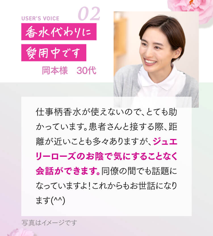香水代わりに愛用中です 岡本様 30代 仕事柄香水が使えないので、とても助かっています。患者さんと接する際、距離が近いことも多々ありますが、ジュエリーローズのお陰で気にすることなく会話ができます。同僚の間でも話題になっていますよ！これからもお世話になります(^^)