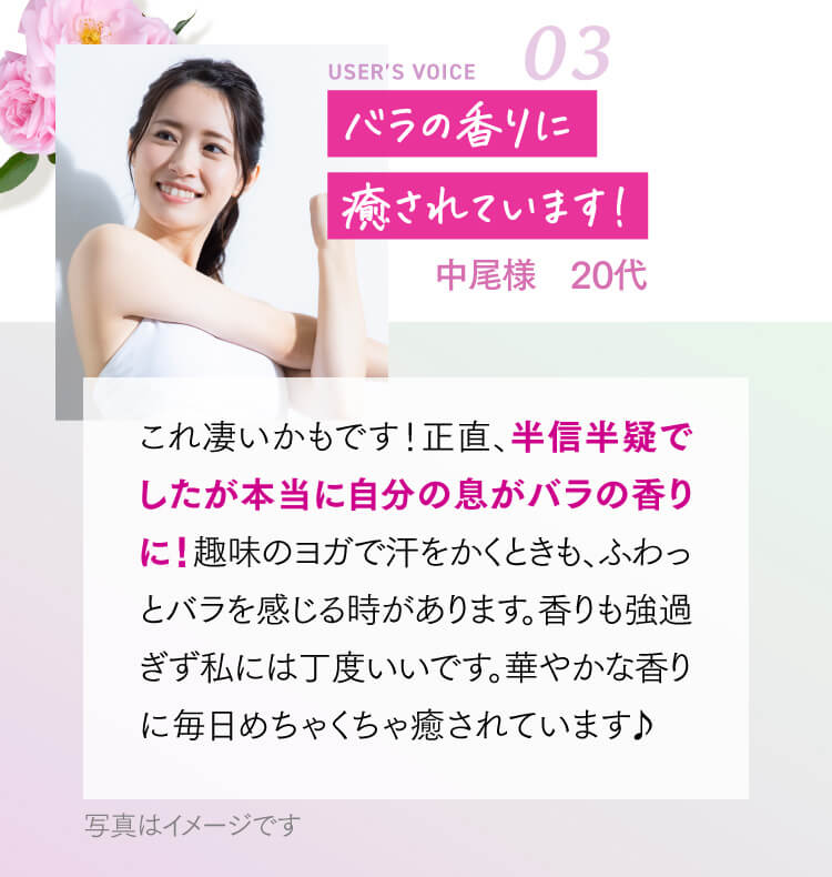 バラの香りに癒されています！ 中尾様 20代 これ凄いかもです！正直、半信半疑でしたが本当に自分の息がバラの香りに！趣味のヨガで汗をかくときも、ふわっとバラを感じる時があります。香りも強過ぎず私には丁度いいです。華やかな香りに毎日めちゃくちゃ癒されています♪