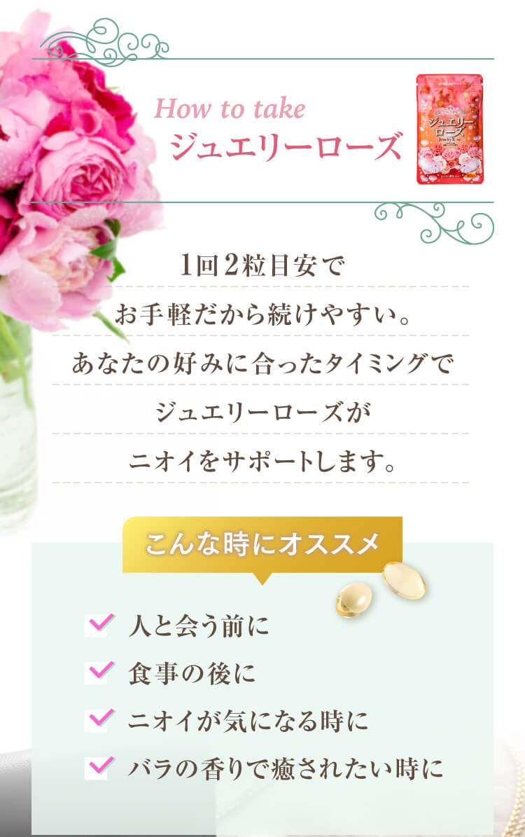 How to take ジュエリーローズ 1回2粒目安でお手軽だから続けやすい。あなたの好みに合ったタイミングでジュエリーローズがニオイをサポートします。こんな時にオススメ こんな時にオススメ ・人と会う前に・食事の後に・ニオイが気になる時に・バラの香りで癒されたい時に