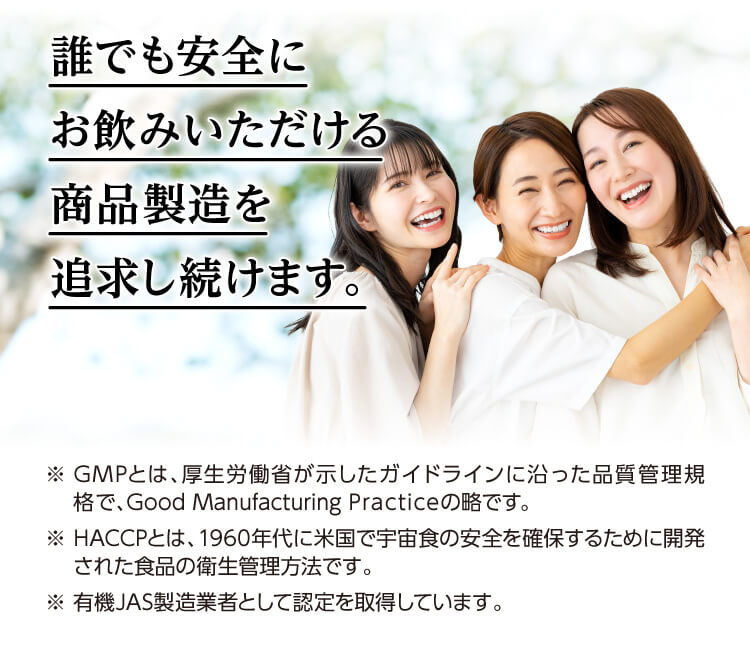 誰でも安全にお飲みいただける商品製造を追求し続けます。※ GMPとは、厚生労働省が示したガイドラインに沿った品質管理規格で、Good Manufacturing Practiceの略です。※ HACCPとは、1960年代に米国で宇宙食の安全を確保するために開発された食品の衛生管理方法です。※ 有機JAS製造業者として認定を取得しています。