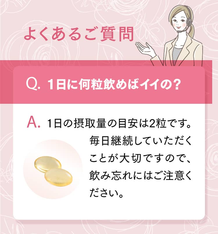 よくあるご質問 Q.1日に何粒飲めばイイの？ A.1日の摂取量の目安は2粒です。毎日継続していただくことが大切ですので、飲み忘れにはご注意ください。