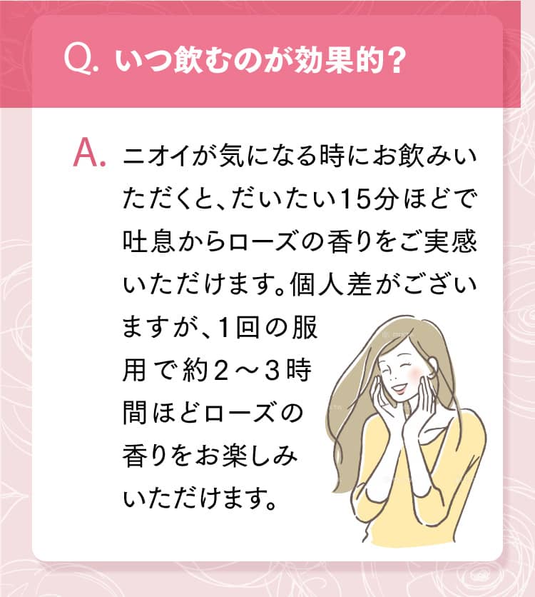 Q.いつ飲むのが効果的？ A.ニオイが気になる時にお飲みいただくと、だいたい15分ほどで吐息からローズの香りをご実感いただけます。個人差がございますが、1回の服用で約2〜3時間ほどローズの香りをお楽しみいただけます。