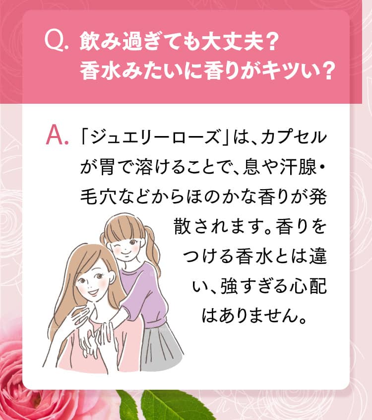 Q.飲み過ぎても大丈夫？香水みたいに香りがキツい？ A.「ジュエリーローズ」は、カプセルが胃で溶けることで、息や汗腺・毛穴などからほのかな香りが発散されます。香りをつける香水とは違い、強すぎる心配はありません。
