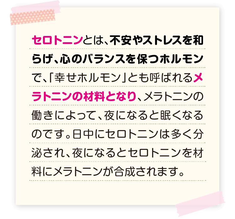 セロトニンとは、不安やストレスを和らげ、心のバランスを保つホルモンで、「幸せホルモン」とも呼ばれるメラトニンの材料となり、メラトニンの働きによって、夜になると眠くなるのです。日中にセロトニンは多く分泌され、夜になるとセロトニンを材料にメラトニンが合成されます。