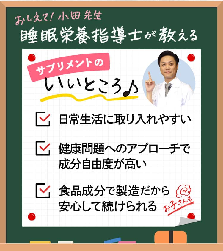 おしえて！小田先生 睡眠栄養指導士が教えるサプリメントのいいところ♪ ✓日常生活に取り入れやすい ✓健康問題へのアプローチで成分自由度が高い ✓食品成分で製造だから安心して続けられる