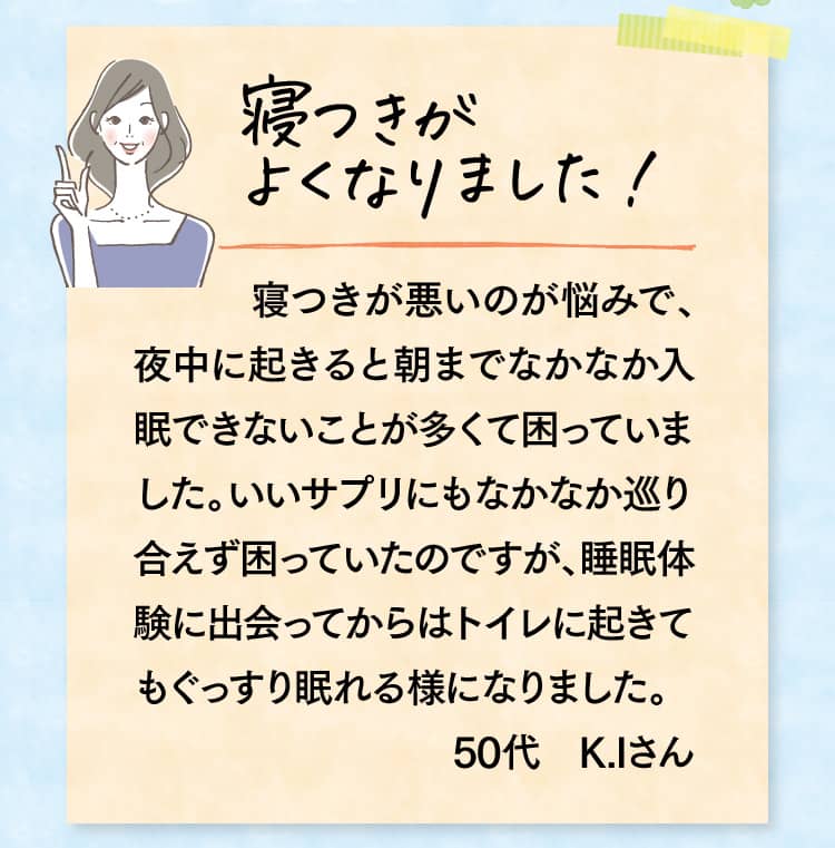 寝つきがよくなりました! 寝つきが悪いのが悩みで、夜中に起きると朝までなかなか入眠できないことが多くて困っていました。いいサプリにもなかなか巡り合えず困っていたのですが、睡眠体験に出会ってからはトイレに起きてもぐっすり眠れる様になりました。50代　K.Iさん