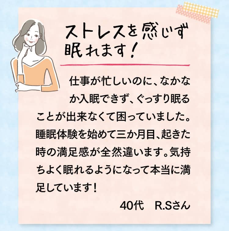ストレスを感じず眠れます！ 仕事が忙しいのに、なかなか入眠できず、ぐっすり眠ることが出来なくて困っていました。 睡眠体験を始めて三か月目、起きた時の満足感が全然違います。気持ちよく眠れるようになって本当に満足しています！40代　R.Sさん