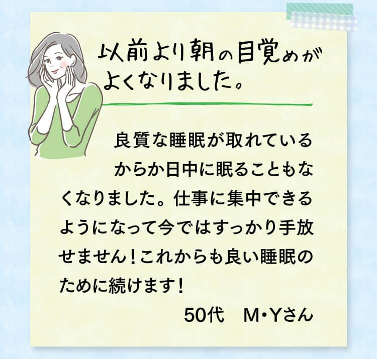 以前より朝の目覚めがよくなりました。良質な睡眠が取れているからか日中に眠ることもなくなりました。 仕事に集中できるようになって今ではすっかり手放せません！これからも良い睡眠のために続けます！50代　M・Yさん