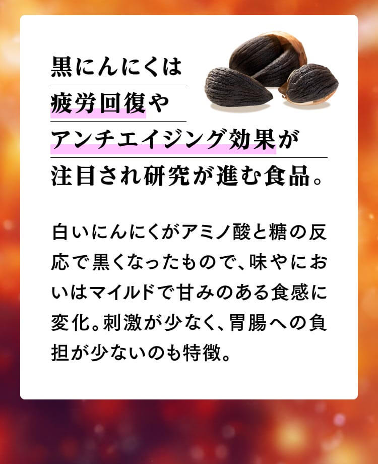 黒にんにくは疲労回復やアンチエイジング効果が注目され研究が進む食品。白いにんにくがアミノ酸と糖の反応で黒くなったもので、味やにおいはマイルドで甘みのある食感に変化。刺激が少なく、胃腸への負担が少ないのも特徴。