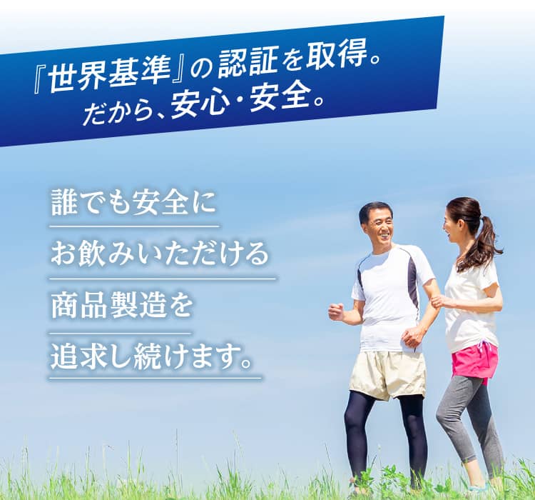 『世界基準』の認証を取得。だから、安心・安全。 誰でも安全にお飲みいただける商品製造を追求し続けます。