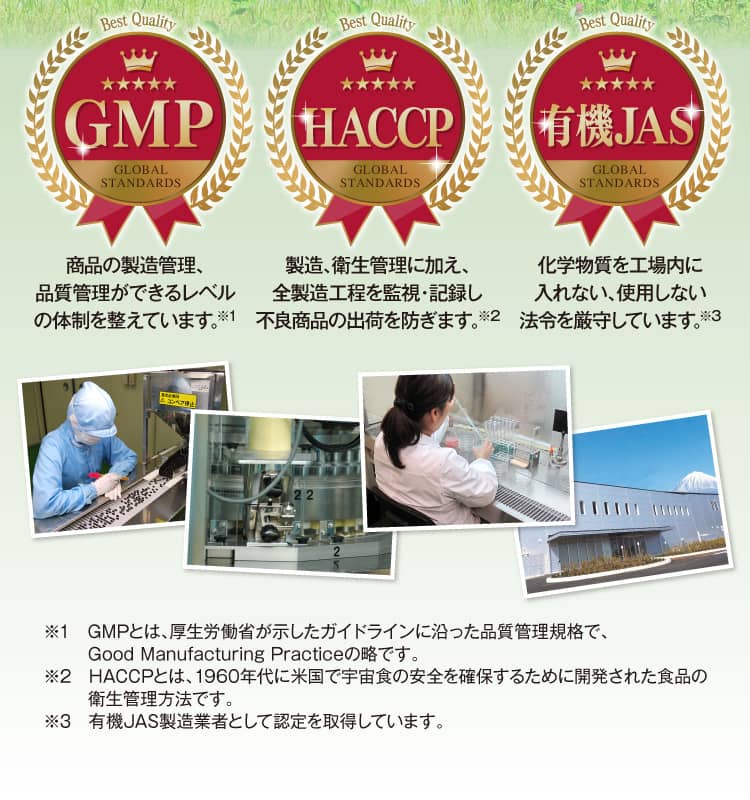 [GMP]商品の製造管理、品質管理ができるレベルの体制を整えています。 [HACCP]製造、衛生管理に加え、全製造工程を監視・記録し不良商品の出荷を防ぎます。[有機JAS]化学物質を工場内に入れない、使用しない法令を厳守しています。