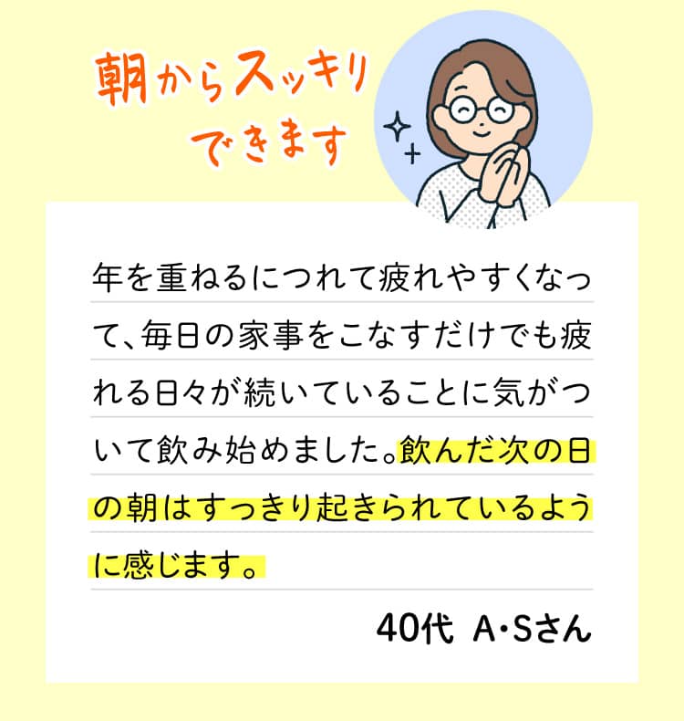 朝からスッキリできます 年を重ねるにつれて疲れやすくなって、毎日の家事をこなすだけでも疲れる日々が続いていることに気がついて飲み始めました。飲んだ次の日の朝はすっきり起きられているように感じます。 40代  A・Sさん