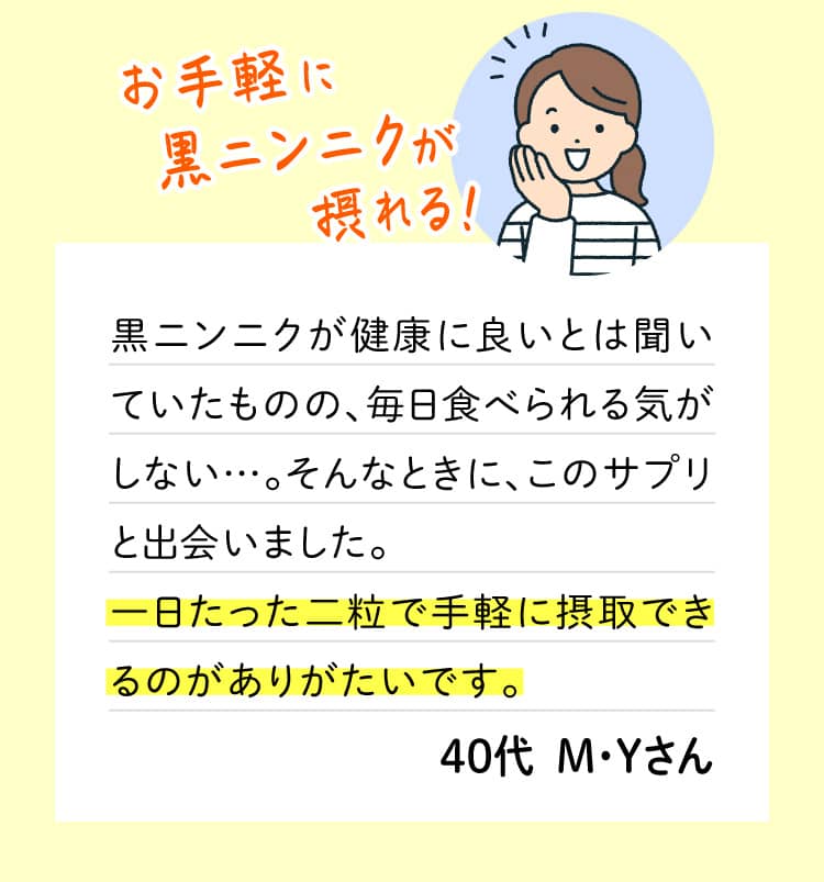 お手軽に黒ニンニクが摂れる！黒ニンニクが健康に良いとは聞いていたものの、毎日食べられる気がしない…。そんなときに、このサプリと出会いました。一日たった二粒で手軽に摂取できるのがありがたいです。40代  M・Yさん