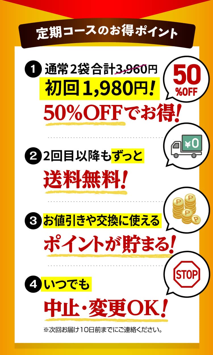 定期コースのお得ポイント 1.通常 2袋合計3,960円 初回1,980円! 2.2回目以降もずっと送料無料! 3.お値引きや交換に使えるポイントが貯まる! 4.いつでも中止・変更OK!