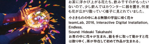 お茶に浮かび上がる花たち。飲み干すのがもったいないので、少し飲んではカウンターに器を置き、何度も花が広がり散っていく様子に見とれていました。小さきものの中にある無限の宇宙に咲く花々teamLab, 2016, Interactive Digital Installation, Endless, Sound: Hideaki Takahashi　お茶の中に花々が生まれ、器を手に取って動かすと花は散りゆく。茶が存在して初めて作品が生まれる。