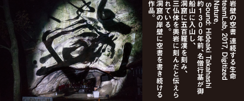 岩壁の空書 連続する生命　teamLab, 2017, Digitized Nature, Sound: Hideaki Takahashi　約1300年前、名僧行基が御船山に入山し、洞窟に五百羅漢を刻み、三仏体を奥岩に刻んだと伝えられている。洞窟の岸壁に空書を書き続ける作品。