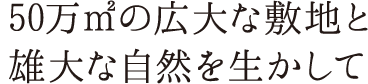 50万㎡の広大な敷地と雄大な自然を生かして