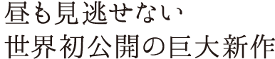 昼も見逃せない世界初公開の巨大新作