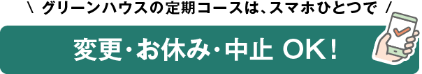 グリーンハウスの定期コースは、スマホひとつで変更・お休み・中止 OK！