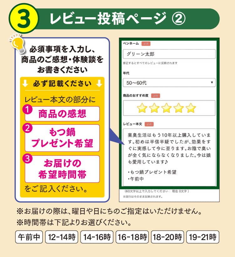 手順3 レビュー投稿ページ ②必須事項を入力し、商品のご感想・体験談をお書きください※必ず記載ください※レビュー本文の部分に、商品の感想、もつ鍋プレゼント希望、お届けの希望時間帯をご記入ください。※お届けの際は、曜日や日にちのご指定はいただけません。