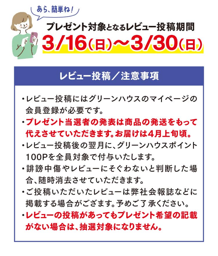 プレゼント対象となるレビュー投稿期間3/16（日）～3/30（日）レビュー投稿／注意事項・レビュー投稿にはグリーンハウスのマイページの会員登録が必要です。・プレゼント当選者の発表は商品の発送をもって代えさせていただきます。お届けは4月上旬頃。・レビュー投稿後の翌月に、グリーンハウスポイント100Pを全員対象で付与いたします。・誹謗中傷やレビューにそぐわないと判断した場合、随時消去させていただきます。・ご投稿いただいたレビューは弊社会報誌などに掲載する場合がござます。予めご了承ください。