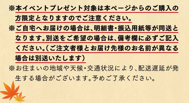※本イベントプレゼント対象は本ページからのご購入の方限定となりますのでご注意ください。※ご自宅へお届けの場合は、明細書・振込用紙等が同送となります。別送をご希望の場合は、備考欄に必ずご記入ください。（ご注文者様とお届け先様のお名前が異なる場合は別送いたします）※お住まいの地域や天候・交通状況により、配送遅延が発生する場合がございます。予めご了承ください。