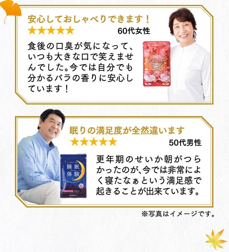  [60代女性 星5] 安心しておしゃべりできます！ 食後の口臭が気になって、いつも大きな口で笑えませんでした。今では自分でも分かるバラの香りに安心しています！ [50代男性 星5] 眠りの満足度が全然違います 更年期のせいか朝がつらかったのが、今では非常によく寝たなぁという満足感で起きることが出来ています。