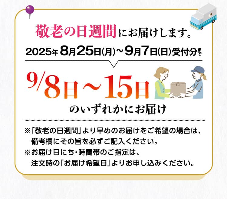 敬老の日週間にお届けします。　2025年 8月25日（月）〜9月7日（日）受付分まで9/8日〜15日のいずれかにお届け※「敬老の日週間」より早めのお届けをご希望の場合は、備考欄にその旨を必ずご記入ください。※お届け日にち・時間帯のご指定は、注文時の「お届け希望日」よりお申し込みください。