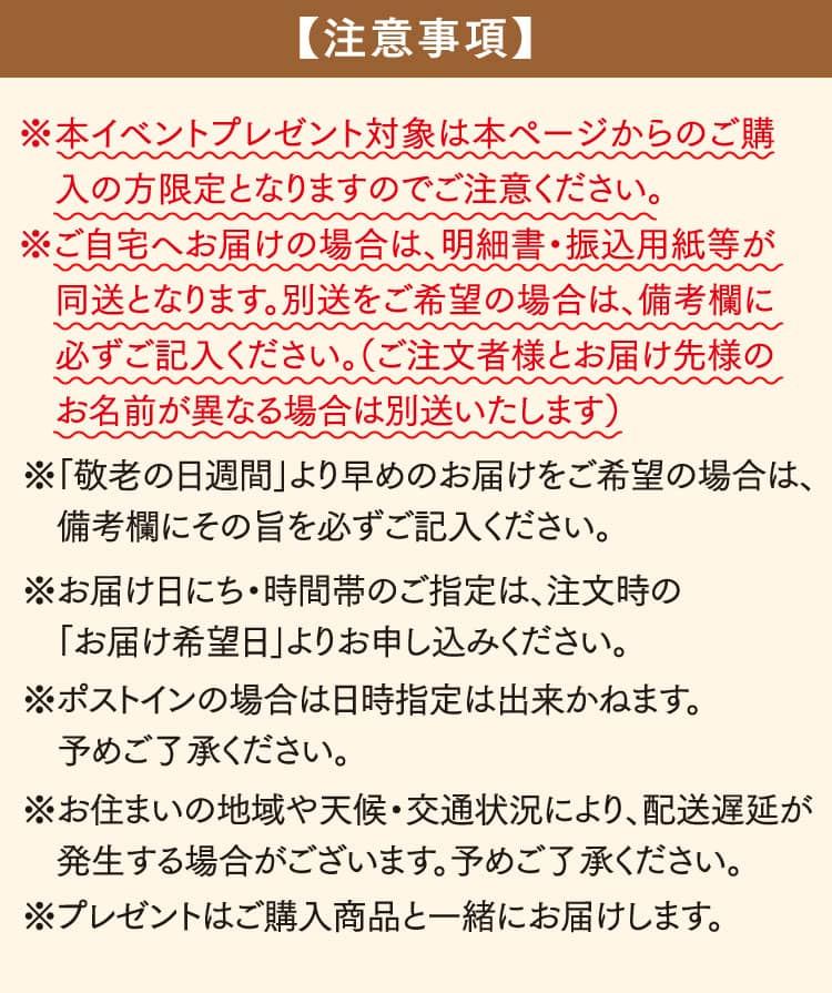 ※本イベントプレゼント対象は本ページからのご購入の方限定となりますのでご注意ください。※ご自宅へお届けの場合は、明細書・振込用紙等が同送となります。別送をご希望の場合は、備考欄に必ずご記入ください。（ご注文者様とお届け先様のお名前が異なる場合は別送いたします）※「敬老の日週間」より早めのお届けをご希望の場合は、備考欄にその旨を必ずご記入ください。※お届け日にち・時間帯のご指定は、注文時の「お届け希望日」よりお申し込みください。※ポストインの場合は日時指定は出来かねます。予めご了承ください。※お住まいの地域や天候・交通状況により、配送遅延が発生する場合がございます。予めご了承ください。※プレゼントはご購入商品と一緒にお届けします。